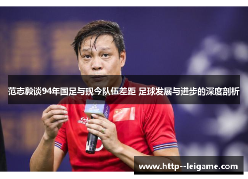 范志毅谈94年国足与现今队伍差距 足球发展与进步的深度剖析 范志毅谈94年国足与现今队伍差距 足球发展与进步的深度剖析
