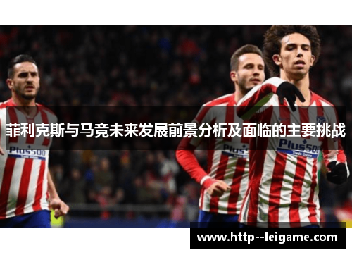 菲利克斯与马竞未来发展前景分析及面临的主要挑战 菲利克斯与马竞未来发展前景分析及面临的主要挑战