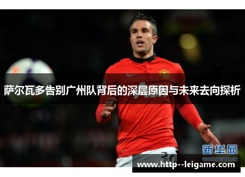 萨尔瓦多告别广州队背后的深层原因与未来去向探析 萨尔瓦多告别广州队背后的深层原因与未来去向探析