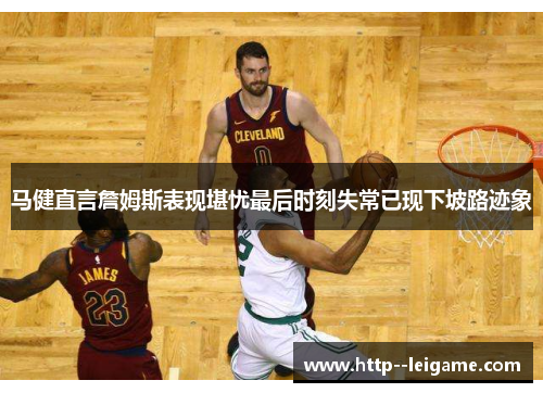 马健直言詹姆斯表现堪忧最后时刻失常已现下坡路迹象
